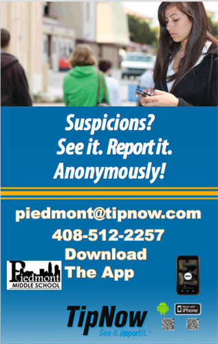 Suspiciouns? See it. Report it. Anonymously! piedmont@tipnow.com. 408 512 2257 Download the app. Piedmont Middle School. Tip Now. See it. Report It.